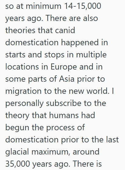 so at minimum 14-15,000 years ago. There are also theories that canid domestication happened in starts and stops in multiple locations in Europe and in some parts of Asia prior to migration to the new world. I personally subscribe to the theory that humans had begun the process of domestication prior to the last glacial maximum, around 35,000 years ago. There is