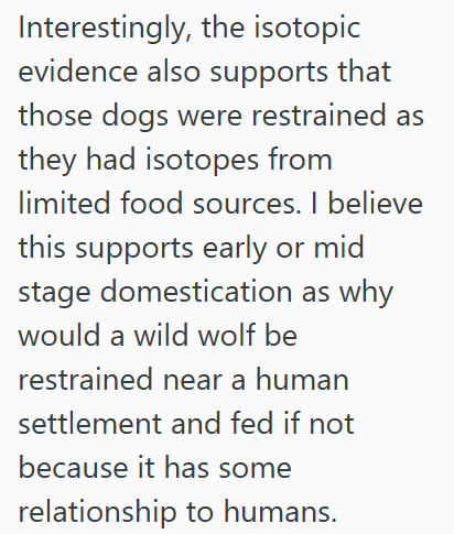 Interestingly, the isotopic evidence also supports that those dogs were restrained as they had isotopes from limited food sources. I believe this supports early or mid stage domestication as why would a wild wolf be restrained near a human settlement and fed if not because it has some relationship to humans.