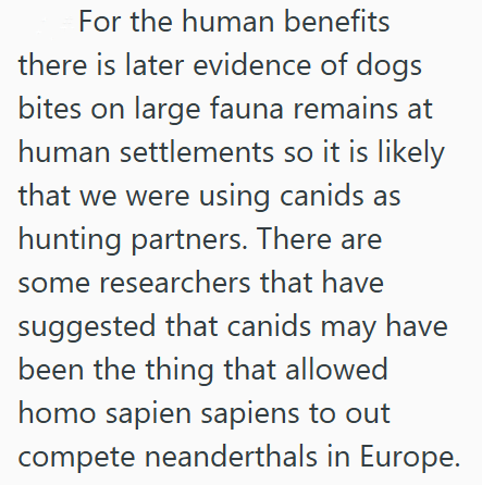 For the human benefits there is later evidence of dogs bites on large fauna remains at human settlements so it is likely that we were using canids as hunting partners. There are some researchers that have suggested that canids may have been the thing that allowed homo sapien sapiens to out compete neanderthals in Europe.