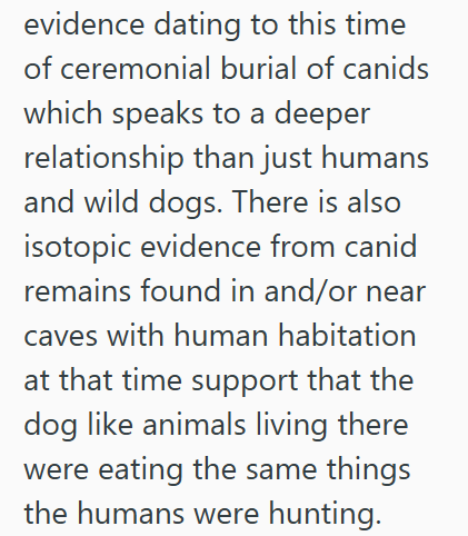 evidence dating to this time of ceremonial burial of canids which speaks to a deeper relationship than just humans and wild dogs. There is also isotopic evidence from canid remains found in and/or near caves with human habitation at that time support that the dog like animals living there were eating the same things the humans were hunting.