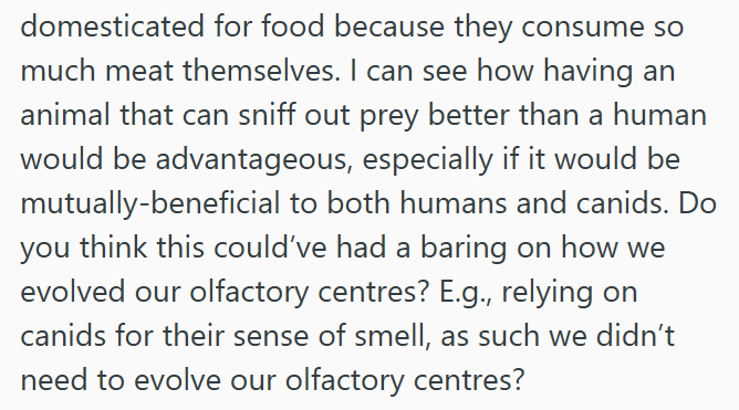domesticated for food because they consume so much meat themselves. I can see how having an animal that can sniff out prey better than a human would be advantageous, especially if it would be mutually-beneficial to both humans and canids. Do you think this could've had a baring on how we evolved our olfactory centres? E.g., relying on canids for their sense of smell, as such we didn't need to evolve our olfactory centres?