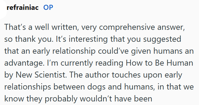 refrainiac OP That's a well written, very comprehensive answer, so thank you. It's interesting that you suggested that an early relationship could've given humans an advantage. I'm currently reading How to Be Human by New Scientist. The author touches upon early relationships between dogs and humans, in that we know they probably wouldn't have been