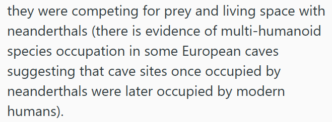 they were competing for prey and living space with neanderthals (there is evidence of multi-humanoid species occupation in some European caves suggesting that cave sites once occupied by neanderthals were later occupied by modern humans).