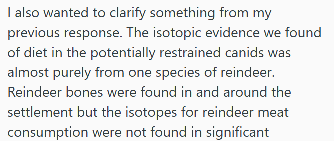 I also wanted to clarify something from my previous response. The isotopic evidence we found of diet in the potentially restrained canids was almost purely from one species of reindeer. Reindeer bones were found in and around the settlement but the isotopes for reindeer meat consumption were not found in significant