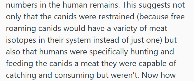 numbers in the human remains. This suggests not only that the canids were restrained (because free roaming canids would have a variety of meat isotopes in their system instead of just one) but also that humans were specifically hunting and feeding the canids a meat they were capable of catching and consuming but weren't. Now how