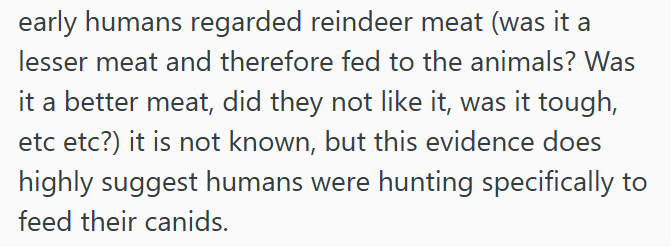 early humans regarded reindeer meat (was it a lesser meat and therefore fed to the animals? Was it a better meat, did they not like it, was it tough, etc etc?) it is not known, but this evidence does highly suggest humans were hunting specifically to feed their canids.