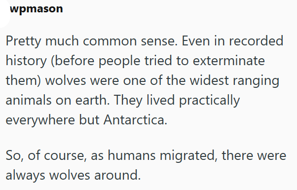 wpmason Pretty much common sense. Even in recorded history (before people tried to exterminate them) wolves were one of the widest ranging animals on earth. They lived practically everywhere but Antarctica. So, of course, as humans migrated, there were always wolves around.