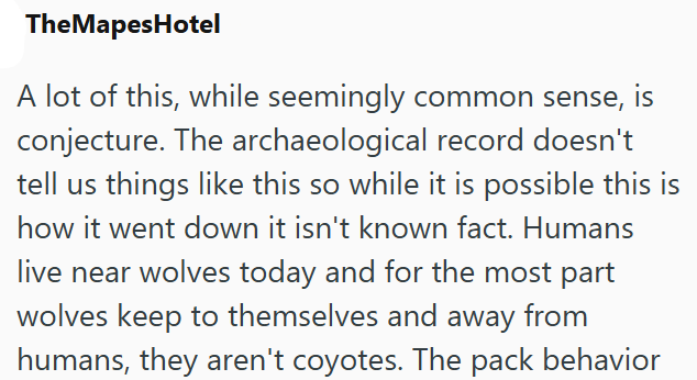 TheMapesHotel A lot of this, while seemingly common sense, is conjecture. The archaeological record doesn't tell us things like this so while it is possible this is how it went down it isn't known fact. Humans live near wolves today and for the most part wolves keep to themselves and away from humans, they aren't coyotes. The pack behavior