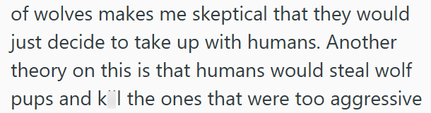 of wolves makes me skeptical that they would just decide to take up with humans. Another theory on this is that humans would steal wolf pups and kl the ones that were too aggressive