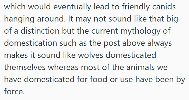 which would eventually lead to friendly canids hanging around. It may not sound like that big of a distinction but the current mythology of domestication such as the post above always makes it sound like wolves domesticated themselves whereas most of the animals we have domesticated for food or use have been by force.