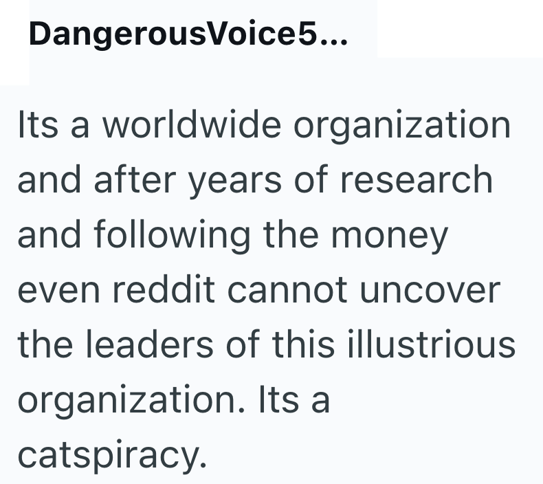 DangerousVoice5... Its a worldwide organization and after years of research and following the money even reddit cannot uncover the leaders of this illustrious organization. Its a catspiracy.