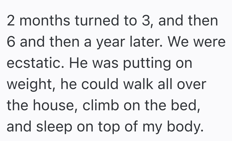 2 months turned to 3, and then 6 and then a year later. We were ecstatic. He was putting on weight, he could walk all over the house, climb on the bed, and sleep on top of my body.
