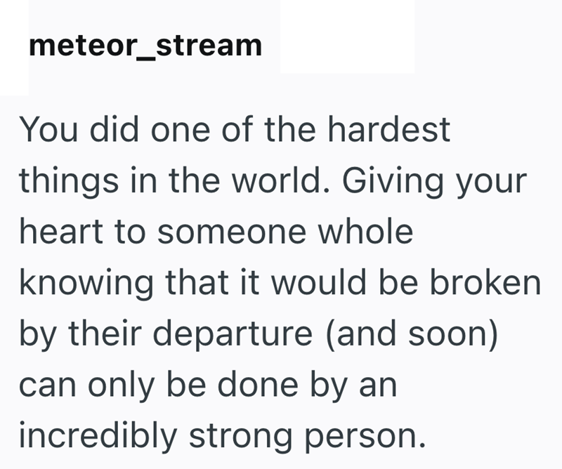meteor_stream You did one of the hardest things in the world. Giving your heart to someone whole knowing that it would be broken by their departure (and soon) can only be done by an incredibly strong person.