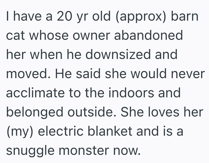 I have a 20 yr old (approx) barn cat whose owner abandoned her when he downsized and moved. He said she would never acclimate to the indoors and belonged outside. She loves her (my) electric blanket and is a snuggle monster now.