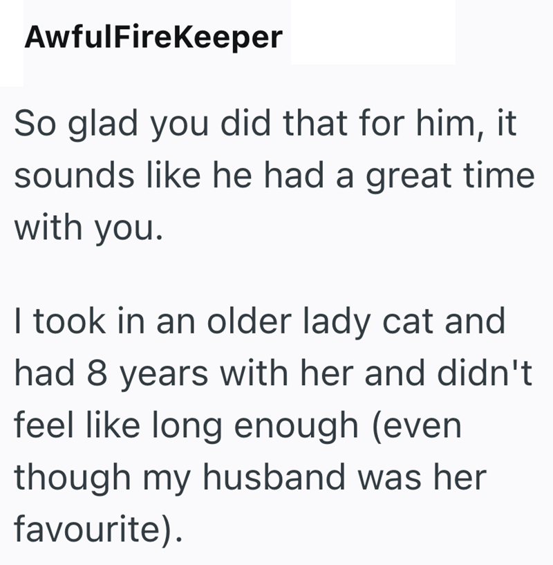 AwfulFireKeeper So glad you did that for him, it sounds like he had a great time with you. I took in an older lady cat and had 8 years with her and didn't feel like long enough (even though my husband was her favourite).