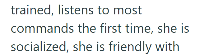 trained, listens to most commands the first time, she is socialized, she is friendly with