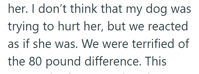 her. I don't think that my dog was trying to hurt her, but we reacted as if she was. We were terrified of the 80 pound difference. This