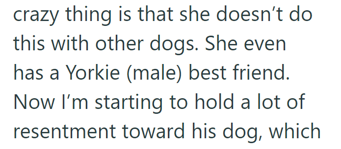 crazy thing is that she doesn't do this with other dogs. She even has a Yorkie (male) best friend. Now I'm starting to hold a lot of resentment toward his dog, which