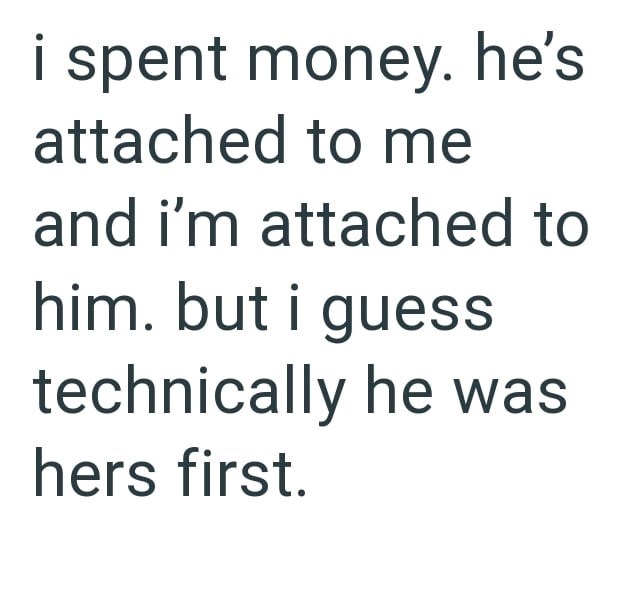 i spent money. he's attached to me and i'm attached to him. but i guess technically he was hers first.