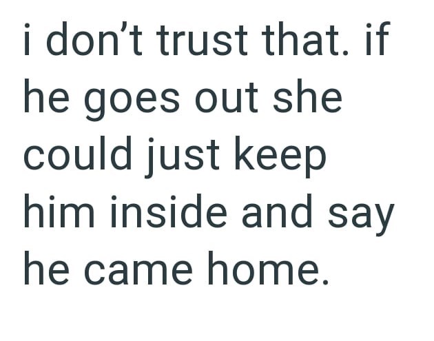 i don't trust that. if he goes out she could just keep him inside and say he came home.