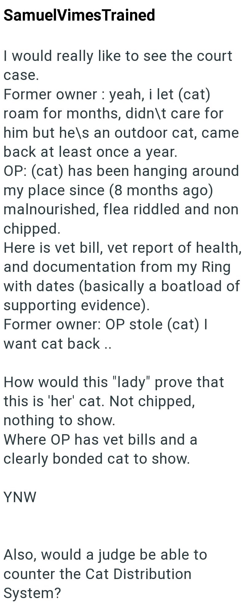 SamuelVimes Trained I would really like to see the court case. Former owner: yeah, i let (cat) roam for months, didn\t care for him but he's an outdoor cat, came back at least once a year. OP: (cat) has been hanging around my place since (8 months ago) malnourished, flea riddled and non chipped. Here is vet bill, vet report of health, and documentation from my Ring with dates (basically a boatload of supporting evidence). Former owner: OP stole (cat) I want cat back.. How would this "lady" prove