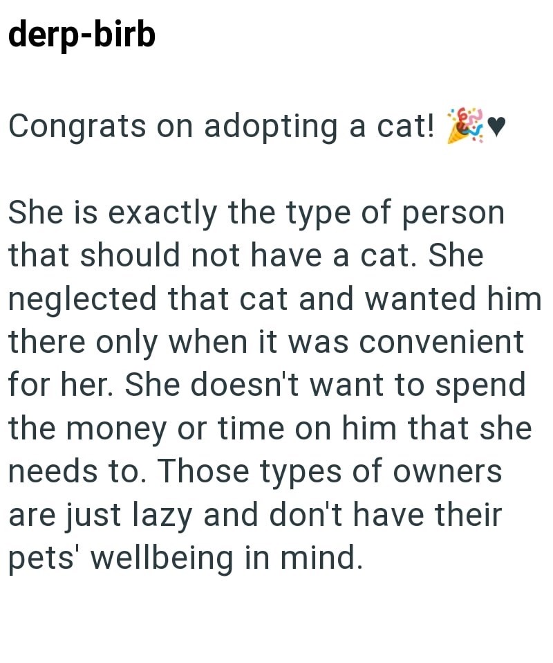 derp-birb Congrats on adopting a cat! She is exactly the type of person that should not have a cat. She neglected that cat and wanted him there only when it was convenient for her. She doesn't want to spend the money or time on him that she needs to. Those types of owners are just lazy and don't have their pets' wellbeing in mind.