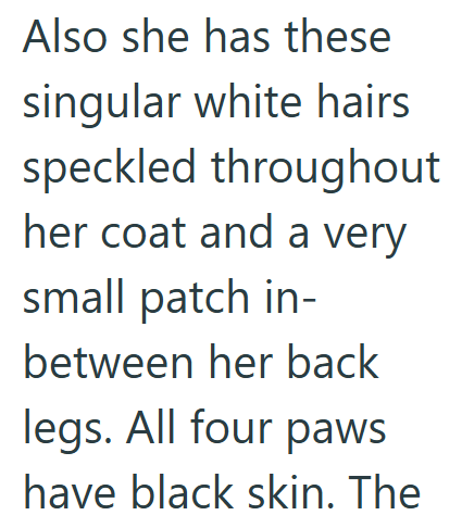 Also she has these singular white hairs speckled throughout her coat and a very small patch in- between her back legs. All four paws have black skin. The