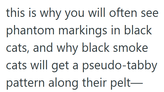 this is why you will often see phantom markings in black cats, and why black smoke cats will get a pseudo-tabby pattern along their pelt―