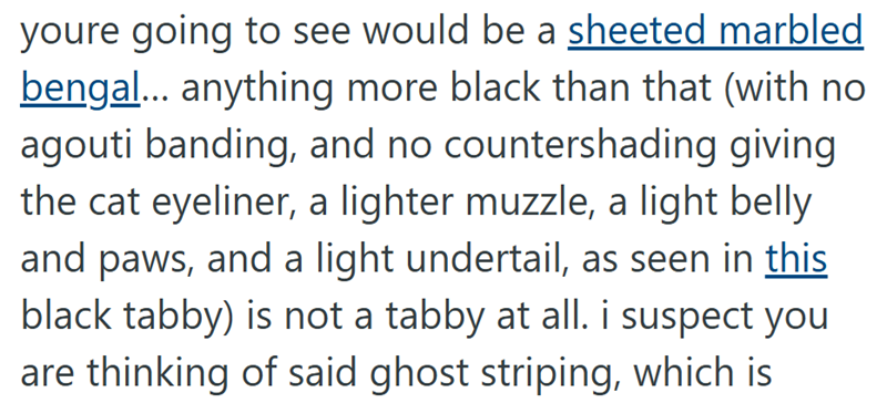 youre going to see would be a sheeted marbled bengal... anything more black than that (with no agouti banding, and no countershading giving the cat eyeliner, a lighter muzzle, a light belly and paws, and a light undertail, as seen in this black tabby) is not a tabby at all. i suspect you are thinking of said ghost striping, which is