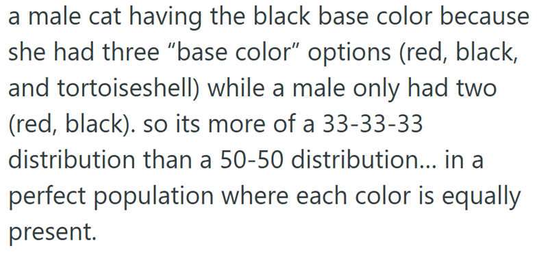 a male cat having the black base color because she had three "base color" options (red, black, and tortoiseshell) while a male only had two (red, black). so its more of a 33-33-33 distribution than a 50-50 distribution... in a perfect population where each color is equally present.