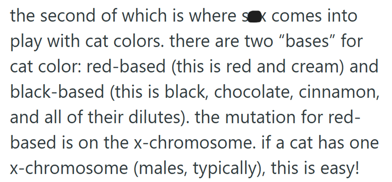 the second of which is where sx comes into play with cat colors. there are two "bases" for cat color: red-based (this is red and cream) and black-based (this is black, chocolate, cinnamon, and all of their dilutes). the mutation for red- based is on the x-chromosome. if a cat has one x-chromosome (males, typically), this is easy!