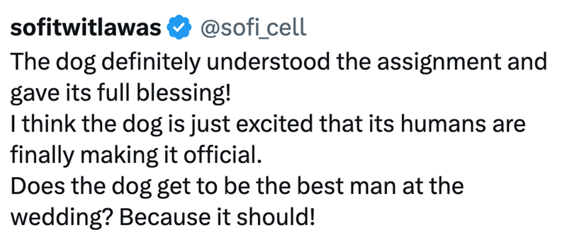 sofitwitlawas ✔ @sofi_cell The dog definitely understood the assignment and gave its full blessing! I think the dog is just excited that its humans are finally making it official. Does the dog get to be the best man at the wedding? Because it should!