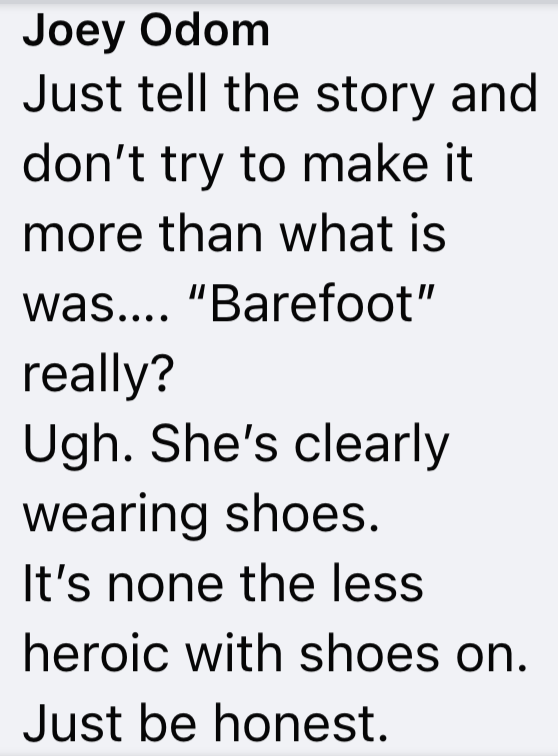 Joey Odom Just tell the story and don't try to make it more than what is was.... "Barefoot" really? Ugh. She's clearly wearing shoes. It's none the less heroic with shoes on. Just be honest.
