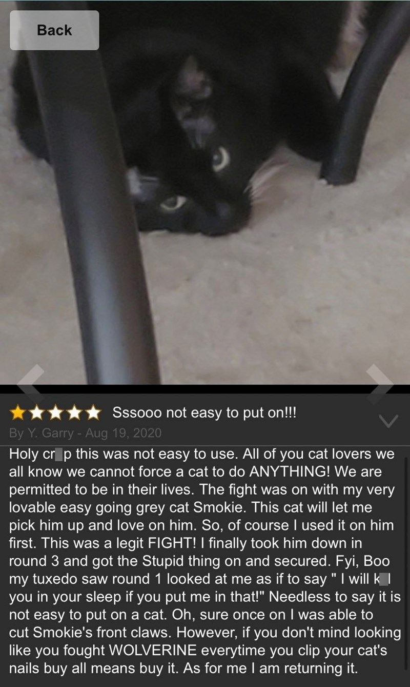 Back Sssooo not easy to put on!!! By Y. Garry - Aug 19, 2020 Holy crop this was not easy to use. All of you cat lovers we all know we cannot force a cat to do ANYTHING! We are permitted to be in their lives. The fight was on with my very lovable easy going grey cat Smokie. This cat will let me pick him up and love on him. So, of course I used it on him first. This was a legit FIGHT! I finally took him down in round 3 and got the Stupid thing on and secured. Fyi, Boo my tuxedo saw round 1 looked