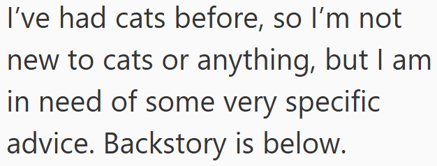 I've had cats before, so I'm not new to cats or anything, but I am in need of some very specific advice. Backstory is below.