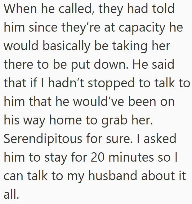 When he called, they had told him since they're at capacity he would basically be taking her there to be put down. He said that if I hadn't stopped to talk to him that he would've been on his way home to grab her. Serendipitous for sure. I asked him to stay for 20 minutes so I I can talk to my husband about it all.