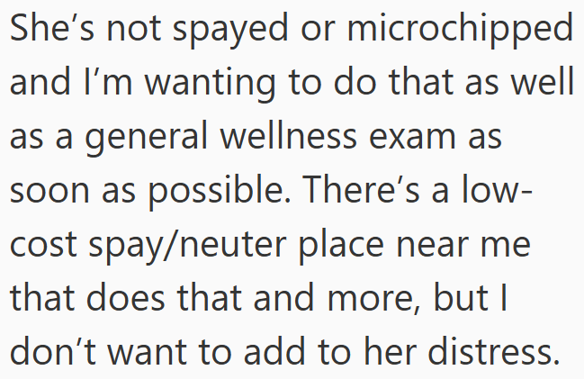 She's not spayed or microchipped and I'm wanting to do that as well as a general wellness exam as soon as possible. There's a low- cost spay/neuter place near me that does that and more, but I don't want to add to her distress.