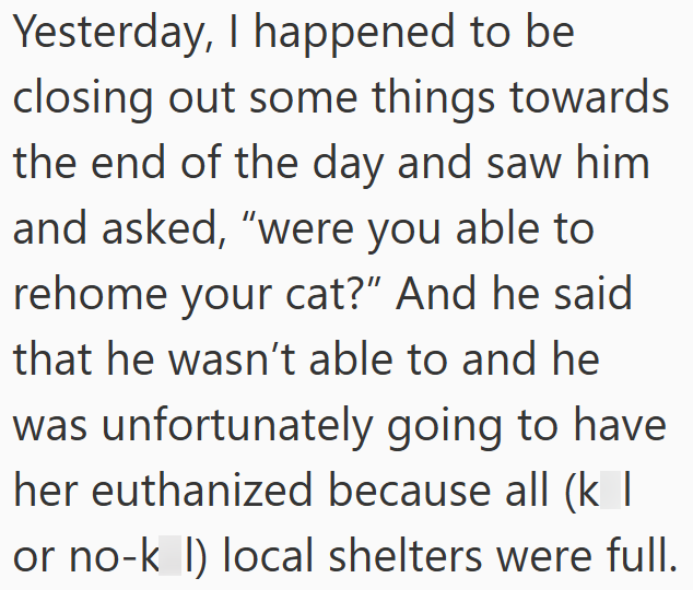 Yesterday, I happened to be closing out some things towards the end of the day and saw him and asked, "were you able to rehome your cat?" And he said that he wasn't able to and he was unfortunately going to have. her euthanized because all (k | or no-k I) local shelters were full.