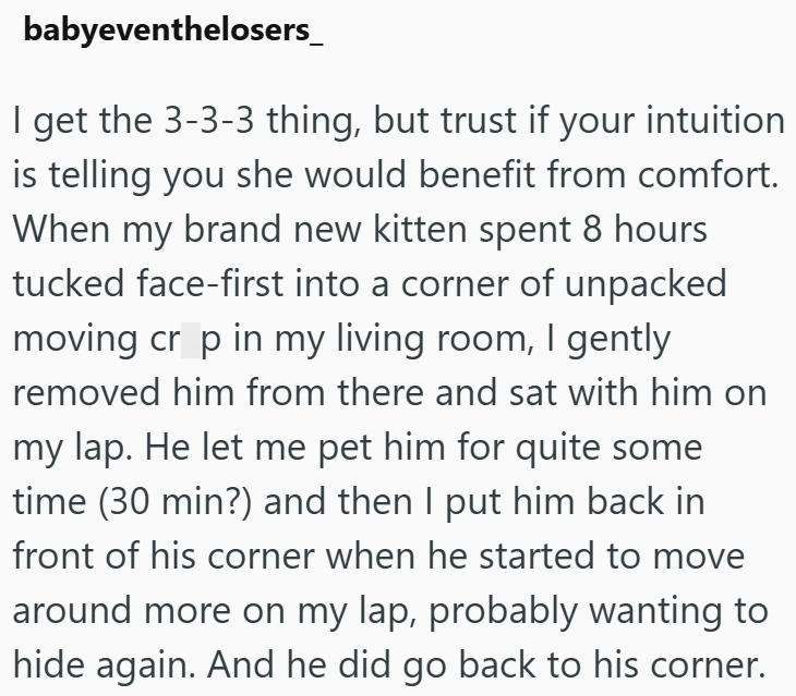 babyeventhelosers_ I get the 3-3-3 thing, but trust if your intuition is telling you she would benefit from comfort. When my brand new kitten spent 8 hours tucked face-first into a corner of unpacked moving cr p in my living room, I gently removed him from there and sat with him on my lap. He let me pet him for quite some time (30 min?) and then I put him back in front of his corner when he started to move around more on my lap, probably wanting to hide again. And he did go back to his corner.
