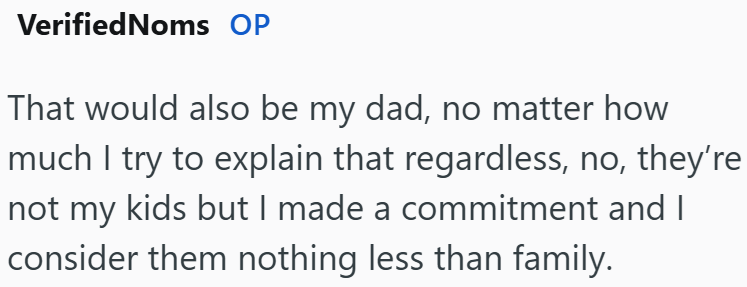 VerifiedNoms OP That would also be my dad, no matter how much I try to explain that regardless, no, they're not my kids but I made a commitment and I consider them nothing less than family.