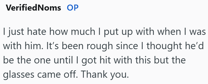 VerifiedNoms OP I just hate how much I put up with when I was with him. It's been rough since I thought he'd be the one until I got hit with this but the glasses came off. Thank you.