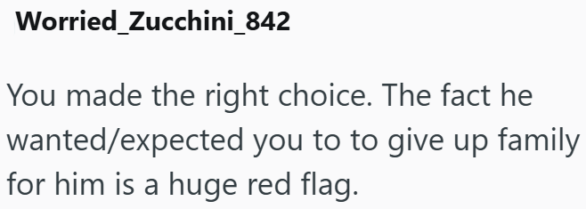Worried Zucchini_842 You made the right choice. The fact he wanted/expected you to to give up family for him is a huge red flag.