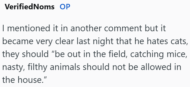VerifiedNoms OP I mentioned it in another comment but it became very clear last night that he hates cats, they should "be out in the field, catching mice, nasty, filthy animals should not be allowed in the house."