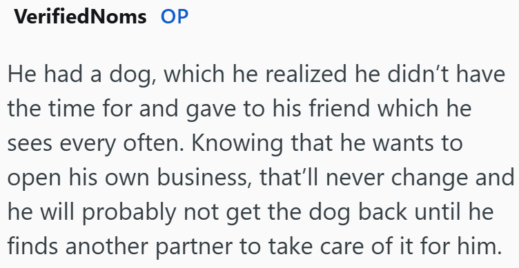 VerifiedNoms OP He had a dog, which he realized he didn't have the time for and gave to his friend which he sees every often. Knowing that he wants to open his own business, that'll never change and he will probably not get the dog back until he finds another partner to take care of it for him.