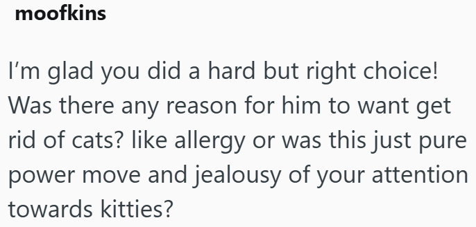 moofkins I'm glad you did a hard but right choice! Was there any reason for him to want get rid of cats? like allergy or was this just pure power move and jealousy of your attention towards kitties?