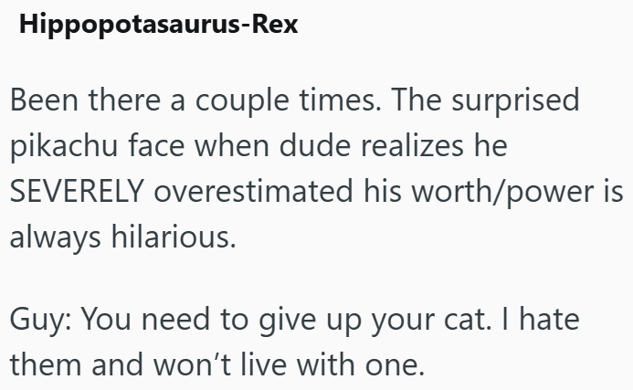 Hippopotasaurus-Rex Been there a couple times. The surprised pikachu face when dude realizes he SEVERELY overestimated his worth/power is always hilarious. Guy: You need to give up your cat. I hate them and won't live with one.