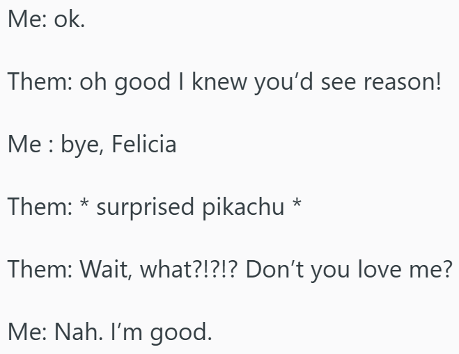 Me: ok. Them: oh good I knew you'd see reason! Me: bye, Felicia Them: * surprised pikachu * Them: Wait, what?!?!? Don't you love me? Me: Nah. I'm good.