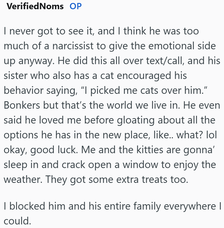 VerifiedNoms OP I never got to see it, and I think he was too much of a narcissist to give the emotional side up anyway. He did this all over text/call, and his sister who also has a cat encouraged his behavior saying, "I picked me cats over him." Bonkers but that's the world we live in. He even said he loved me before gloating about all the options he has in the new place, like.. what? lol okay, good luck. Me and the kitties are gonna' sleep in and crack open a window to enjoy the weather. They