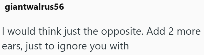 giantwalrus56 I would think just the opposite. Add 2 more ears, just to ignore you with