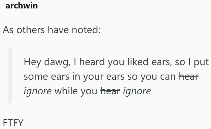 archwin As others have noted: FTFY Hey dawg, I heard you liked ears, so I put some ears in your ears so you can hear ignore while you hear ignore